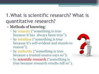 1.What is scientific research? What is
quantitative research?
• Methods of knowing:
▫ by tenacity (“something is true
because it has always been true”);
▫ by intuition (“something is true
because it’s self-evident and stands to
reason”);
▫ by authority (“something is true
because a trusted source says so”);
▫ by scientific research (“something is
true because research results tell so”).
 