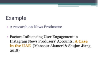 Example
• A research on News Produsers:
• Factors Influencing User Engagement in
Instagram News Produsers’ Accounts: A Case
in the UAE (Mansour Alameri & Shujun Jiang,
2018)
 