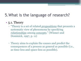 5.What is the language of research?
• 5.1. Theory
▫ “Theory is a set of related propositions that presents a
systematic view of phenomena by specifying
relationships among concepts.” (Winner and
Dominick, 1997, p. 11)
▫ Theory aims to explain the causes and predict the
consequences of a process as general as possible (i.e.,
as time-less and space-less as possible).
 