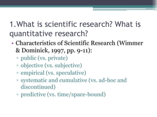 1.What is scientific research? What is
quantitative research?
• Characteristics of Scientific Research (Wimmer
& Dominick, 1997, pp. 9-11):
▫ public (vs. private)
▫ objective (vs. subjective)
▫ empirical (vs. speculative)
▫ systematic and cumulative (vs. ad-hoc and
discontinued)
▫ predictive (vs. time/space-bound)
 