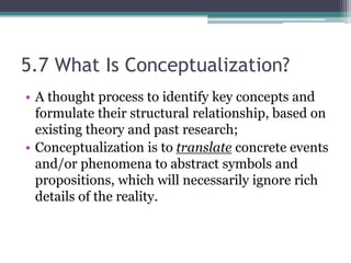 5.7 What Is Conceptualization?
• A thought process to identify key concepts and
formulate their structural relationship, based on
existing theory and past research;
• Conceptualization is to translate concrete events
and/or phenomena to abstract symbols and
propositions, which will necessarily ignore rich
details of the reality.
 