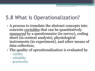 5.8 What Is Operationalization?
• A process to translate the abstract concepts into
concrete variables that can be quantitatively
measured by a questionnaire (in survey), coding
sheet (in content analysis), physiological
instruments (in experiment), and other means of
data collection;
• The quality of operationalization is evaluated by
▫ validity
▫ reliability
▫ practicality
 
