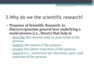 2.Why do we the scientific research?
• Purposes of Scientific Research: to
discover/generate general laws underlying a
social process (i.e., theory) that help to
▫ describe the current state or past trend of the
process
▫ explain the causes of the process
▫ predict the future trajectory of the process
▫ control (i.e., intervene) the direction, pace, and
outcome of the process
 