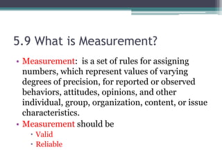 5.9 What is Measurement?
• Measurement: is a set of rules for assigning
numbers, which represent values of varying
degrees of precision, for reported or observed
behaviors, attitudes, opinions, and other
individual, group, organization, content, or issue
characteristics.
• Measurement should be
 Valid
 Reliable
 