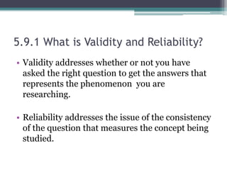 5.9.1 What is Validity and Reliability?
• Validity addresses whether or not you have
asked the right question to get the answers that
represents the phenomenon you are
researching.
• Reliability addresses the issue of the consistency
of the question that measures the concept being
studied.
 