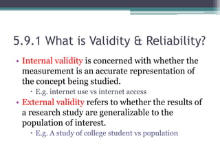 5.9.1 What is Validity & Reliability?
• Internal validity is concerned with whether the
measurement is an accurate representation of
the concept being studied.
 E.g. internet use vs internet access
• External validity refers to whether the results of
a research study are generalizable to the
population of interest.
 E.g. A study of college student vs population
 