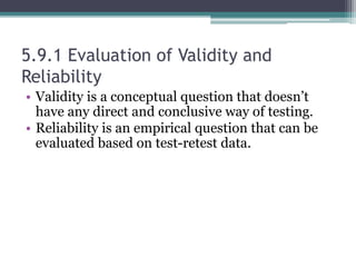 5.9.1 Evaluation of Validity and
Reliability
• Validity is a conceptual question that doesn’t
have any direct and conclusive way of testing.
• Reliability is an empirical question that can be
evaluated based on test-retest data.
 