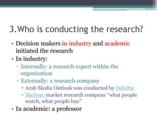 3.Who is conducting the research?
• Decision makers in industry and academic
initiated the research
• In industry:
▫ Internally: a research expert within the
organization
▫ Externally: a research company
 Arab Media Outlook was conducted by Deloitte
 Nielson: market research company “what people
watch, what people buy”
• In academic: a professor
 