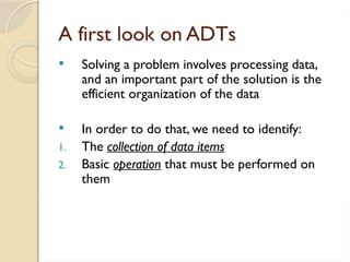 A first look on ADTs
 Solving a problem involves processing data,
and an important part of the solution is the
efficient organization of the data
 In order to do that, we need to identify:
1. The collection of data items
2. Basic operation that must be performed on
them
 