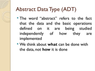 Abstract Data Type (ADT)
 The word “abstract” refers to the fact
that the data and the basic operations
defined on it are being studied
independently of how they are
implemented
 We think about what can be done with
the data, not how it is done
 