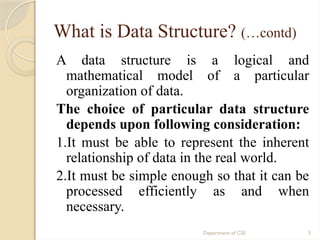 Department of CSE 3
What is Data Structure? (…contd)
A data structure is a logical and
mathematical model of a particular
organization of data.
The choice of particular data structure
depends upon following consideration:
1.It must be able to represent the inherent
relationship of data in the real world.
2.It must be simple enough so that it can be
processed efficiently as and when
necessary.
 
