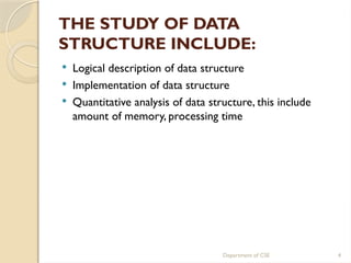 Department of CSE 4
THE STUDY OF DATA
STRUCTURE INCLUDE:
 Logical description of data structure
 Implementation of data structure
 Quantitative analysis of data structure, this include
amount of memory, processing time
 