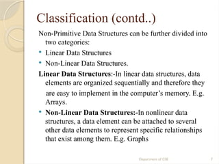 Department of CSE 7
Classification (contd..)
Non-Primitive Data Structures can be further divided into
two categories:
 Linear Data Structures
 Non-Linear Data Structures.
Linear Data Structures:-In linear data structures, data
elements are organized sequentially and therefore they
are easy to implement in the computer’s memory. E.g.
Arrays.
 Non-Linear Data Structures:-In nonlinear data
structures, a data element can be attached to several
other data elements to represent specific relationships
that exist among them. E.g. Graphs
 