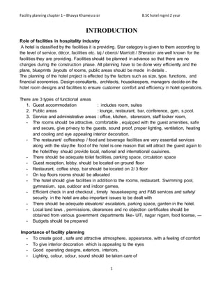 Facility planning chapter 1 – Bhavya Khamesra sir B.SChotel mgmt2 year
1
INTRODUCTION
Role of facilities in hospitality industry
A hotel is classified by the facilities it is providing. Star category is given to them according to
the level of service, décor, facilities etc. taj / oberoi/ Marriott / Sheraton are well known for the
facilities they are providing. Facilities should be planned in advance so that there are no
changes during the construction phase. All planning have to be done very efficiently and the
plans, blueprints ,layouts of rooms, public areas should be made in details .
The planning of the hotel project is effected by the factors such as size, type, functions, and
financial economies. Design consultants, architects, housekeepers, managers decide on the
hotel room designs and facilities to ensure customer comfort and efficiency in hotel operations.
There are 3 types of functional areas
1. Guest accommodation : includes room, suites
2. Public areas : lounge, restaurant, bar, conference, gym, s.pool.
3. Service and administrative areas : office, kitchen, storeroom, staff locker room,
- The rooms should be attractive, comfortable , equipped with the guest amenities, safe
and secure, give privacy to the guests, sound proof, proper lighting, ventilation, heating
and cooling and eye appealing interior decoration.
- The restaurant/ coffeeshop / food and beverage facilities are very essential services
along with the stay.the food of the hotel is one reason that will attract the guest again to
the hotel.they should provide local, national and international cuuisines.
- There should be adequate toilet facilities, parking space, circulation space
- Guest reception, lobby, should be located on ground floor
- Restaurant, coffee shop, bar should be located on 2/ 3 floor
- On top floors rooms should be allocated
- The hotel should give facilities in addition to the rooms, restaurant. Swimming pool,
gymnasium, spa, outdoor and indoor games,
- Efficient check in and checkout , timely housekeeping and F&B services and safety/
security in the hotel are also important issues to be dealt with
- There should be adequate elevators/ escalators, parking space, garden in the hotel.
- Local land laws , permissions, clearances and no objection certificates should be
obtained from various government departments like- UIT, nagar nigam, food license, ---
- Budgets should be prepared
Importance of facility planning
- To create good , safe and attractive atmosphere, appearance, with a feeling of comfort
- To give interior decoration which is appealing to the eyes
- Good operating designs, exteriors, interiors,
- Lighting, colour, odour, sound should be taken care of
 