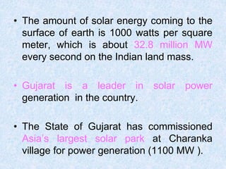 • The amount of solar energy coming to the
surface of earth is 1000 watts per square
meter, which is about 32.8 million MW
every second on the Indian land mass.
• Gujarat is a leader in solar power
generation in the country.
• The State of Gujarat has commissioned
Asia’s largest solar park at Charanka
village for power generation (1100 MW ).
 
