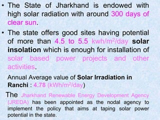 • The State of Jharkhand is endowed with
high solar radiation with around 300 days of
clear sun.
• The state offers good sites having potential
of more than 4.5 to 5.5 kwh/m2/day solar
insolation which is enough for installation of
solar based power projects and other
activities.
Annual Average value of Solar Irradiation in
Ranchi : 4.78 (kWh/m2/day)
The Jharkhand Renewable Energy Development Agency
(JREDA) has been appointed as the nodal agency to
implement the policy that aims at taping solar power
potential in the state.
 