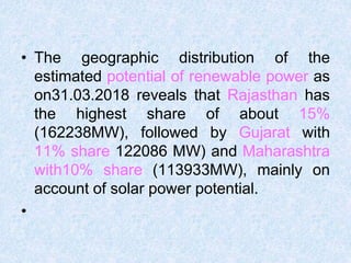 • The geographic distribution of the
estimated potential of renewable power as
on31.03.2018 reveals that Rajasthan has
the highest share of about 15%
(162238MW), followed by Gujarat with
11% share 122086 MW) and Maharashtra
with10% share (113933MW), mainly on
account of solar power potential.
•
 