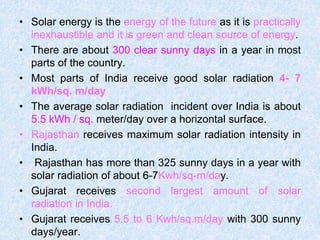 • Solar energy is the energy of the future as it is practically
inexhaustible and it is green and clean source of energy.
• There are about 300 clear sunny days in a year in most
parts of the country.
• Most parts of India receive good solar radiation 4- 7
kWh/sq. m/day
• The average solar radiation incident over India is about
5.5 kWh / sq. meter/day over a horizontal surface.
• Rajasthan receives maximum solar radiation intensity in
India.
• Rajasthan has more than 325 sunny days in a year with
solar radiation of about 6-7Kwh/sq-m/day.
• Gujarat receives second largest amount of solar
radiation in India.
• Gujarat receives 5.5 to 6 Kwh/sq.m/day with 300 sunny
days/year.
 