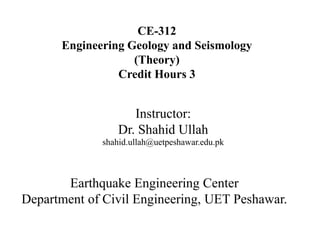 CE-312
Engineering Geology and Seismology
(Theory)
Credit Hours 3
Instructor:
Dr. Shahid Ullah
shahid.ullah@uetpeshawar.edu.pk
Earthquake Engineering Center
Department of Civil Engineering, UET Peshawar.
 
