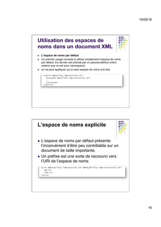 19/09/18
18
Utilisation des espaces de
noms dans un document XML
l  L’espace de noms par défaut
l  Un premier usage consiste à utiliser simplement l’espace de noms
par défaut. Ce dernier est précisé par un pseudo-attribut xmlns
(retenir que ns est pour namespace).
l  on ne peut appliquer qu’un seul espace de noms à la fois.
L’espace de noms explicite
l  L’espace de noms par défaut présente
l’inconvénient d’être peu contrôlable sur un
document de taille importante.
l  Un préfixe est une sorte de raccourci vers
l’URI de l’espace de noms
 