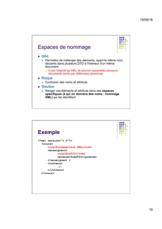 19/09/18
19
Espaces de nommage
l  Idée
l  Permettre de mélanger des éléments, ayant le même nom,
déclarés dans plusieurs DTD à l'intérieur d'un même
document
l  C’est l’objectif de XML de pouvoir rassembler plusieurs
documents écrits par différentes personnes
l  Risque
l  Confusion des noms et attributs
l  Solution
l  Ranger ces éléments et attributs dans des espaces
spécifiques (à qui on donnera des noms : nommage
XML) qui les identifient
Exemple
<?xml version="1.0"?>
<cours>
<nom>Fondamentaux XML</nom>
<enseignant>
<nom>RusTIC</nom>
<prénom>freeTIC</prénom>
</enseignant >
<contenu>
…/…
</contenu>
</cours>
 