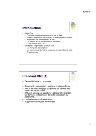 19/09/18
2
Introduction
l  Aujourd’hui
l  Production importante de documents (sur le Web)
l  Plusieurs applications, se partagent et échange des documents,
l  recherchent des documents sur le Web
l  Les formats de ces documents sont disparates
l  PDF, images, HTML, etc.
l  On cherche un protocole commun pour
l  Les manipuler, les compléter
l  Les communiquer à d’autres personnes et entre différents outils
l  Et les interroger
Standard XML(1)
l  Extensible Markup Language
l  Document = description + contenu + Mise en forme
l  XML c’est méta-langage qui permet de decrire des
instances de document.
l  XML est utilisé pour structurer , stocker et echanger
les données indépendant de toute application ou
plateforme.
l  Les balises ne sont prédefinies
l  Supporte divers types de données
 
