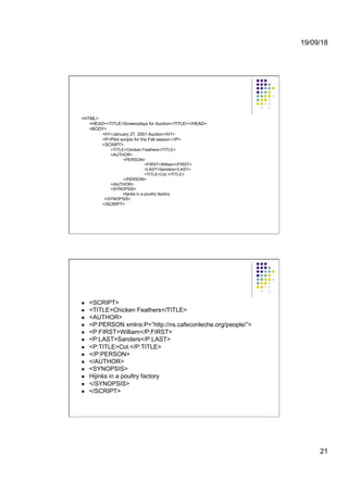 19/09/18
21
<HTML>
<HEAD><TITLE>Screenplays for Auction</TITLE></HEAD>
<BODY>
<H1>January 27, 2001 Auction</H1>
<P>Pilot scripts for the Fall season:</P>
<SCRIPT>
<TITLE>Chicken Feathers</TITLE>
<AUTHOR>
<PERSON>
<FIRST>William</FIRST>
<LAST>Sanders</LAST>
<TITLE>Col.</TITLE>
</PERSON>
</AUTHOR>
<SYNOPSIS>
Hijinks in a poultry factory
</SYNOPSIS>
</SCRIPT>
l  <SCRIPT>
l  <TITLE>Chicken Feathers</TITLE>
l  <AUTHOR>
l  <P:PERSON xmlns:P=”http://ns.cafeconleche.org/people/”>
l  <P:FIRST>William</P:FIRST>
l  <P:LAST>Sanders</P:LAST>
l  <P:TITLE>Col.</P:TITLE>
l  </P:PERSON>
l  </AUTHOR>
l  <SYNOPSIS>
l  Hijinks in a poultry factory
l  </SYNOPSIS>
l  </SCRIPT>
 