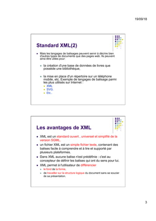 19/09/18
3
Standard XML(2)
l  Mais les langages de balisages peuvent servir à décrire bien
d'autres types de documents que des pages web. Ils peuvent
ainsi être utiles pour:
l  la création d'une base de données de livres que
possède une bibliothèque,
l  la mise en place d'un répertoire sur un téléphone
mobile, etc. Exemple de langages de balisage parmi
les plus utilisés sur Internet :
l  XML
l  SVG.
l  Etc..
Les avantages de XML
l  XML est un standard ouvert , universel et simplifié de la
version SGML.
l  un fichier XML est un simple fichier texte, contenant des
balises facile à comprendre et à lire et supporté par
plusieurs plateformes.
l  Dans XML aucune balise n'est prédéfinie : c'est au
concepteur de définir les balises qui ont du sens pour lui.
l  XML permet à l'utilisateur de différencier
l  le fond de la forme,
l  de travailler sur la structure logique du document sans se soucier
de sa présentation.
 