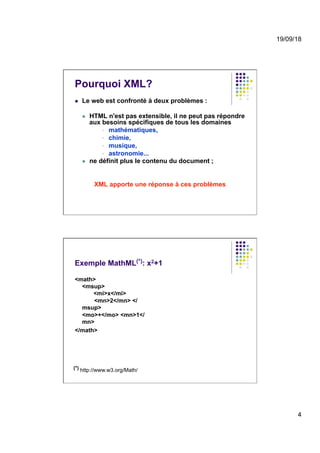 19/09/18
4
Pourquoi XML?
l  Le web est confronté à deux problèmes :
l  HTML n'est pas extensible, il ne peut pas répondre
aux besoins spécifiques de tous les domaines
§  mathématiques,
§  chimie,
§  musique,
§  astronomie...
l  ne définit plus le contenu du document ;
XML apporte une réponse à ces problèmes
Exemple MathML(*): x2+1
<math>
<msup>
<mi>x</mi>
<mn>2</mn> </
msup>
<mo>+</mo> <mn>1</
mn>
</math>
(*) http://www.w3.org/Math/
 