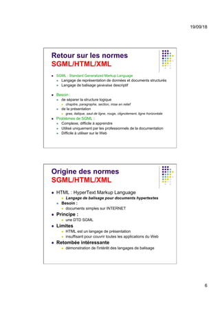 19/09/18
6
Retour sur les normes
SGML/HTML/XML
l  SGML : Standard Generalized Markup Language
l  Langage de représentation de données et documents structurés
l  Langage de balisage généralisé descriptif
l  Besoin :
l  de séparer la structure logique
l  chapitre, paragraphe, section, mise en relief
l  de la présentation
l  gras, italique, saut de ligne, rouge, clignotement, ligne horizontale
l  Problèmes de SGML :
l  Complexe, difficile à apprendre
l  Utilisé uniquement par les professionnels de la documentation
l  Difficile à utiliser sur le Web
Origine des normes
SGML/HTML/XML
l  HTML : HyperText Markup Language
l  Langage de balisage pour documents hypertextes
l  Besoin :
l  documents simples sur INTERNET
l  Principe :
l  une DTD SGML
l  Limites
l  HTML est un langage de présentation
l  insuffisant pour couvrir toutes les applications du Web
l  Retombée intéressante
l  démonstration de l'intérêt des langages de balisage
 