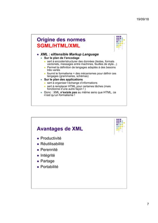 19/09/18
7
Origine des normes
SGML/HTML/XML
l  XML : eXtensible Markup Language
l  Sur le plan de l’encodage
l  sert à encoder/structurer des données (textes, formats
vectoriels, messages entre machines, feuilles de style...)
l  Permet la définition de langages adaptés à des besoins
très variés
l  fournit le formalisme + des mécanismes pour définir ces
langages (grammaires, schémas)
l  Sur le plan des applications
l  sert à organiser l’échange d’informations
l  sert à remplacer HTML pour certaines tâches (mais
fonctionne d’une autre façon ! )
l  Donc : XML n’existe pas au même sens que HTML, ce
n’est qu’un formalisme !
Avantages de XML
l  Productivité
l  Réutilisabilité
l  Perennité
l  Intégrité
l  Partage
l  Portabilité
 