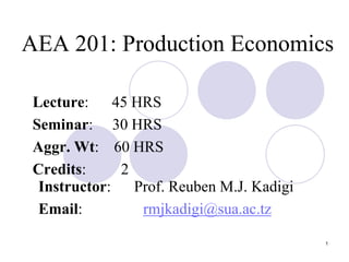 1
AEA 201: Production Economics
Lecture: 45 HRS
Seminar: 30 HRS
Aggr. Wt: 60 HRS
Credits: 2
Instructor: Prof. Reuben M.J. Kadigi
Email: rmjkadigi@sua.ac.tz
 