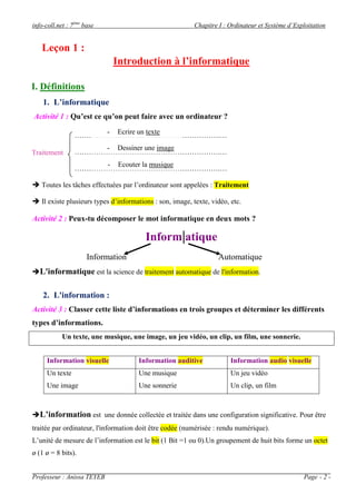 info-coll.net : 7ème
base Chapitre I : Ordinateur et Système d’Exploitation
Professeur : Anissa TEYEB Page - 2 -
Introduction à l’informatique
I. Définitions
1. L’informatique
Activité 1 : Qu’est ce qu’on peut faire avec un ordinateur ?
…………………………………………………….…
…………………………………………………….…
…………………………………………………….…
 Toutes les tâches effectuées par l’ordinateur sont appelées : Traitement
 Il existe plusieurs types d’informations : son, image, texte, vidéo, etc.
Activité 2 : Peux-tu décomposer le mot informatique en deux mots ?
Inform|atique
Information Automatique
L'informatique est la science de traitement automatique de l'information.
2. L'information :
Activité 3 : Classer cette liste d’informations en trois groupes et déterminer les différents
types d’informations.
Un texte, une musique, une image, un jeu vidéo, un clip, un film, une sonnerie.
Information visuelle Information auditive Information audio visuelle
Un texte
Une image
Une musique
Une sonnerie
Un jeu vidéo
Un clip, un film
L’information est une donnée collectée et traitée dans une configuration significative. Pour être
traitée par ordinateur, l'information doit être codée (numérisée : rendu numérique).
L’unité de mesure de l’information est le bit (1 Bit =1 ou 0).Un groupement de huit bits forme un octet
ø (1 ø = 8 bits).
Leçon 1 :
- Ecrire un texte
- Dessiner une image
- Ecouter la musique
Traitement
 