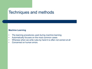Techniques and methods
Machine Learning
• The learning procedures used during machine learning
• Automatically focuses on the most common cases
• Whereas when we write rules by hand it is often not correct at all
• Concerned on human errors
 