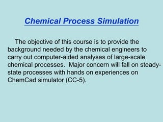 Chemical Process Simulation
The objective of this course is to provide the
background needed by the chemical engineers to
carry out computer-aided analyses of large-scale
chemical processes. Major concern will fall on steady-
state processes with hands on experiences on
ChemCad simulator (CC-5).
 