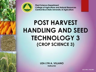 POST HARVEST
HANDLING AND SEED
TECHNOLOGY 3
(CROP SCIENCE 3)
Plant Science Department
College of Agriculture and Natural Resources
Central Bicol State University of Agriculture
LIZA LYN A. VILLANO
Instructor
 