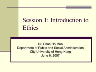 Session 1: Introduction to
Ethics
Dr. Chan Ho Mun
Department of Public and Social Administration
City University of Hong Kong
June 6, 2007
 