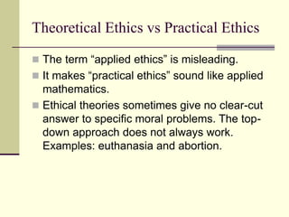 Theoretical Ethics vs Practical Ethics
 The term “applied ethics” is misleading.
 It makes “practical ethics” sound like applied
mathematics.
 Ethical theories sometimes give no clear-cut
answer to specific moral problems. The top-
down approach does not always work.
Examples: euthanasia and abortion.
 