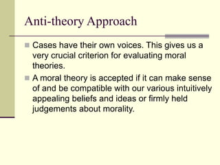 Anti-theory Approach
 Cases have their own voices. This gives us a
very crucial criterion for evaluating moral
theories.
 A moral theory is accepted if it can make sense
of and be compatible with our various intuitively
appealing beliefs and ideas or firmly held
judgements about morality.
 