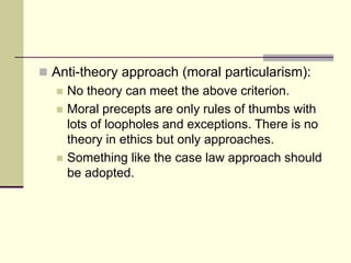  Anti-theory approach (moral particularism):
 No theory can meet the above criterion.
 Moral precepts are only rules of thumbs with
lots of loopholes and exceptions. There is no
theory in ethics but only approaches.
 Something like the case law approach should
be adopted.
 
