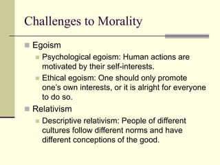 Challenges to Morality
 Egoism
 Psychological egoism: Human actions are
motivated by their self-interests.
 Ethical egoism: One should only promote
one’s own interests, or it is alright for everyone
to do so.
 Relativism
 Descriptive relativism: People of different
cultures follow different norms and have
different conceptions of the good.
 