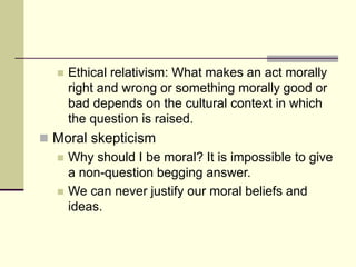  Ethical relativism: What makes an act morally
right and wrong or something morally good or
bad depends on the cultural context in which
the question is raised.
 Moral skepticism
 Why should I be moral? It is impossible to give
a non-question begging answer.
 We can never justify our moral beliefs and
ideas.
 