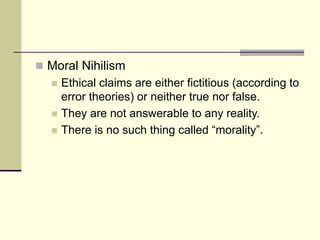  Moral Nihilism
 Ethical claims are either fictitious (according to
error theories) or neither true nor false.
 They are not answerable to any reality.
 There is no such thing called “morality”.
 