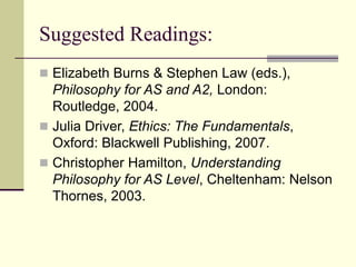 Suggested Readings:
 Elizabeth Burns & Stephen Law (eds.),
Philosophy for AS and A2, London:
Routledge, 2004.
 Julia Driver, Ethics: The Fundamentals,
Oxford: Blackwell Publishing, 2007.
 Christopher Hamilton, Understanding
Philosophy for AS Level, Cheltenham: Nelson
Thornes, 2003.
 