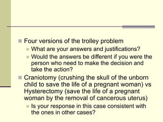  Four versions of the trolley problem
 What are your answers and justifications?
 Would the answers be different if you were the
person who need to make the decision and
take the action?
 Craniotomy (crushing the skull of the unborn
child to save the life of a pregnant woman) vs
Hysterectomy (save the life of a pregnant
woman by the removal of cancerous uterus)
 Is your response in this case consistent with
the ones in other cases?
 