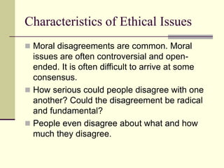 Characteristics of Ethical Issues
 Moral disagreements are common. Moral
issues are often controversial and open-
ended. It is often difficult to arrive at some
consensus.
 How serious could people disagree with one
another? Could the disagreement be radical
and fundamental?
 People even disagree about what and how
much they disagree.
 