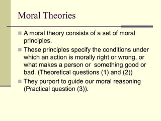 Moral Theories
 A moral theory consists of a set of moral
principles.
 These principles specify the conditions under
which an action is morally right or wrong, or
what makes a person or something good or
bad. (Theoretical questions (1) and (2))
 They purport to guide our moral reasoning
(Practical question (3)).
 