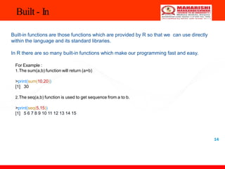 Built - In
14
Built-in functions are those functions which are provided by R so that we can use directly
within the language and its standard libraries.
In R there are so many built-in functions which make our programming fast and easy.
For Example :
1.The sum(a,b) function will return (a+b)
>print(sum(10,20))
[1] 30
2.The seq(a,b) function is used to get sequence from a to b.
>print(seq(5,15))
[1] 5 6 7 8 9 10 11 12 13 14 15
 