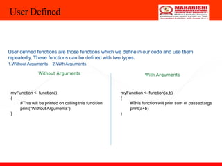 User Defined
User defined functions are those functions which we define in our code and use them
repeatedly. These functions can be defined with two types.
1.Without Arguments 2.WithArguments
Without Arguments With Arguments
myFunction <- function()
{
#This will be printed on calling this funcition
print(“Without Arguments”)
}
myFunction <- function(a,b)
{
#This function will print sum of passed args
print(a+b)
}
 