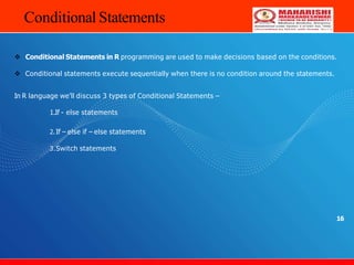 Conditional Statements
16
 Conditional Statements in R programming are used to make decisions based on the conditions.
 Conditional statements execute sequentially when there is no condition around the statements.
In R language we’ll discuss 3 types of Conditional Statements –
1.If - else statements
2. If – else if – else statements
3.Switch statements
 